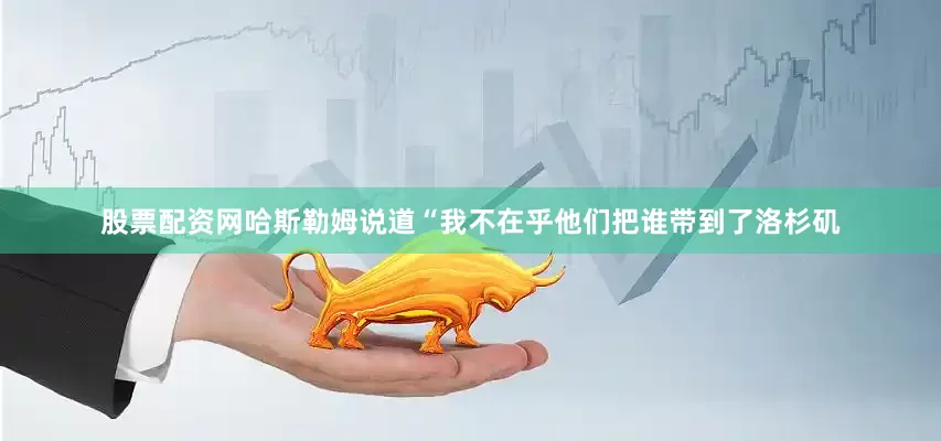 股票配资网哈斯勒姆说道“我不在乎他们把谁带到了洛杉矶