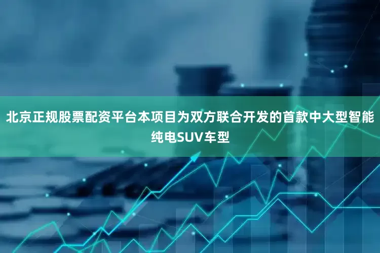 北京正规股票配资平台本项目为双方联合开发的首款中大型智能纯电SUV车型