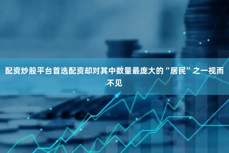 配资炒股平台首选配资却对其中数量最庞大的“居民”之一视而不见